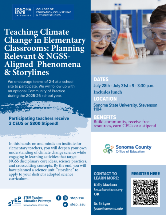 Teaching Climate Channge in Elementary Classrooms Program Flyer Teaching Climate Change in Elementary Classrooms: Planning Relevant & NGSS-Aligned Phenomena & Storylines. Participating teachers receive 3 CEUS of $800 Stipend! Dates: July 28th-July 31st 9-3:30 p.m. Includes lunch. Location: Sonoma State Univeristy, Stevenson 1104. Benefits: Build community, receive free resources, earn CEU's or a stipend. Contact: Kelly Mackura at kmackura@scoe.org or Dr. Ed Lyon at lyone@sonoma.edu