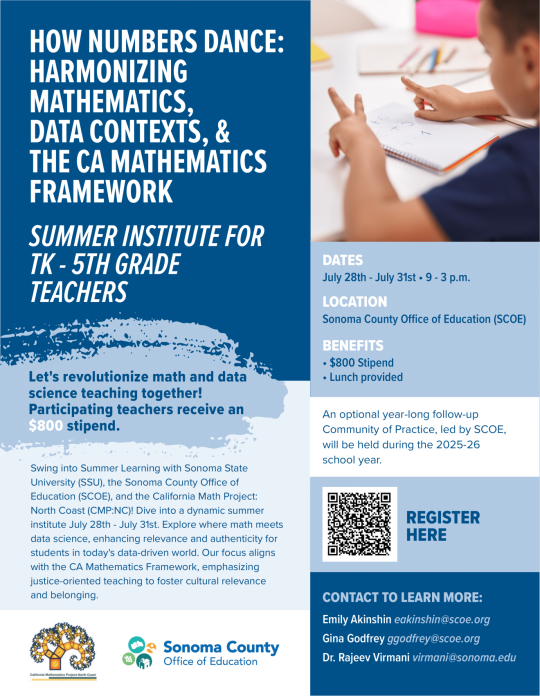 Summer Math Institute Flyer. How Numbers Dance: Harmonizing Mathematics, Data Contexts, & The CA Mathematics Framework. Summer Institute for TK-5th Grade Teachers. Let's revoloutionize math and data science teaching together! Participating teachers receive an $800 stipend. Dates: July 28th-July 31st, 9-3p.m. Location: Sonoma County Office of Education (SCOE). Benefits: $800 stipend, Lunch Provided. Contact to Learn more: Emily Akinshin eakinshin@scoe.ord, Gina Godfrey ggodfrey@scoe.org, Dr. Rajeev Virmani virmani@sonoma.edu.